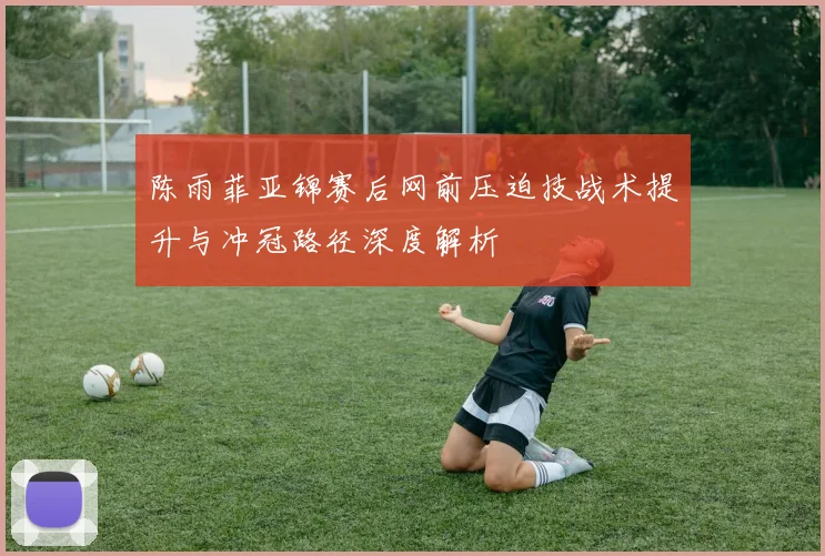 陈雨菲亚锦赛后网前压迫技战术提升与冲冠路径深度解析