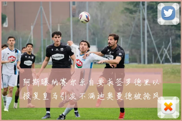 阿斯曝纳赛尔亲自要求签罗德里以报复皇马引发不满迪奥曼德被抢风波