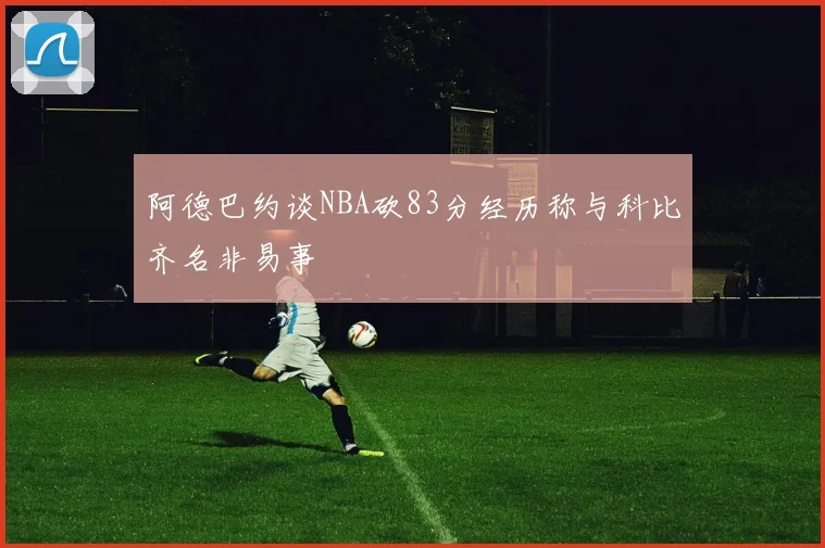 阿德巴约谈NBA砍83分经历称与科比齐名非易事