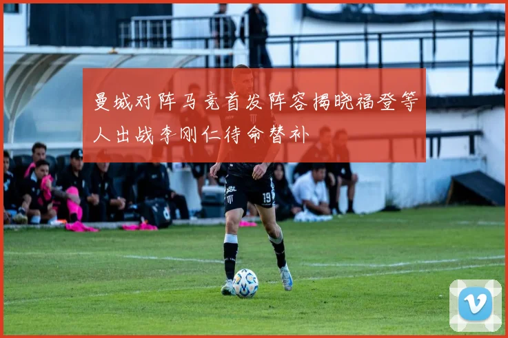 曼城对阵马竞首发阵容揭晓福登等人出战李刚仁待命替补