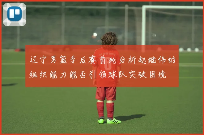 辽宁男篮季后赛首轮分析赵继伟的组织能力能否引领球队突破困境