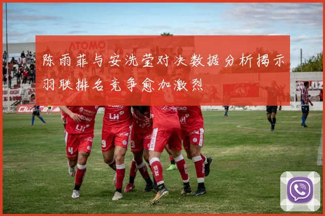 陈雨菲与安洗莹对决数据分析揭示羽联排名竞争愈加激烈